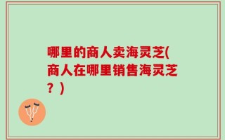 哪里的商人卖海灵芝(商人在哪里销售海灵芝？)