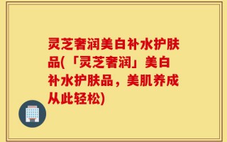 灵芝奢润美白补水护肤品(「灵芝奢润」美白补水护肤品，美肌养成从此轻松)