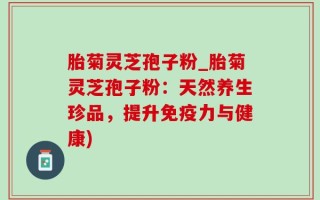 胎菊灵芝孢子粉_胎菊灵芝孢子粉：天然养生珍品，提升免疫力与健康)