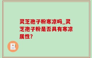 灵芝孢子粉寒凉吗_灵芝孢子粉是否具有寒凉属性？