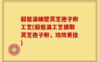 超低温破壁灵芝孢子粉工艺(超低温工艺提取灵芝孢子粉，功效更佳)