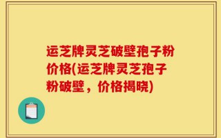 运芝牌灵芝破壁孢子粉价格(运芝牌灵芝孢子粉破壁，价格揭晓)