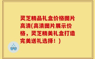 灵芝精品礼盒价格图片高清(高清图片展示价格，灵芝精美礼盒打造完美送礼选择！)