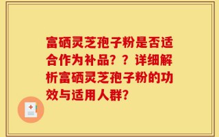 富硒灵芝孢子粉是否适合作为补品？？详细解析富硒灵芝孢子粉的功效与适用人群？