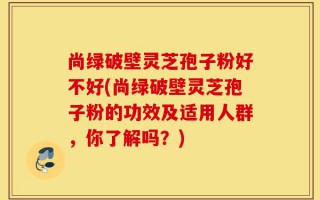 尚绿破壁灵芝孢子粉好不好(尚绿破壁灵芝孢子粉的功效及适用人群，你了解吗？)
