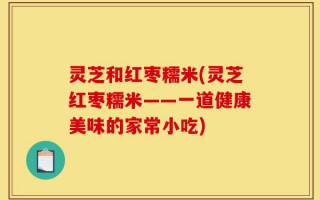 灵芝和红枣糯米(灵芝红枣糯米——一道健康美味的家常小吃)