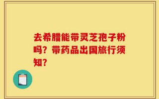 去希腊能带灵芝孢子粉吗？带药品出国旅行须知？