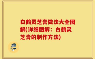 白鹤灵芝膏做法大全图解(详细图解：白鹤灵芝膏的制作方法)