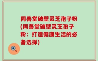 同善堂破壁灵芝孢子粉(同善堂破壁灵芝孢子粉：打造健康生活的必备选择)