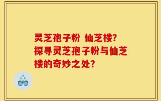 灵芝孢子粉 仙芝楼？探寻灵芝孢子粉与仙芝楼的奇妙之处？