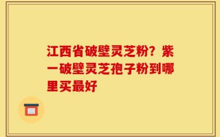 江西省破壁灵芝粉？紫一破壁灵芝孢子粉到哪里买最好