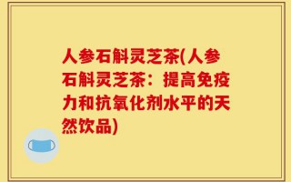 人参石斛灵芝茶(人参石斛灵芝茶：提高免疫力和抗氧化剂水平的天然饮品)
