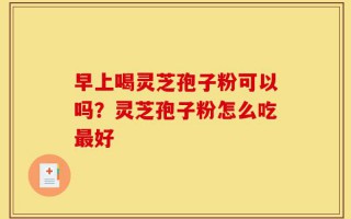 早上喝灵芝孢子粉可以吗？灵芝孢子粉怎么吃最好