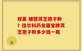 双赢 破壁灵芝孢子粉？佳尔科药业菌宝牌灵芝孢子粉多少钱一瓶