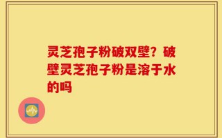灵芝孢子粉破双壁？破壁灵芝孢子粉是溶于水的吗