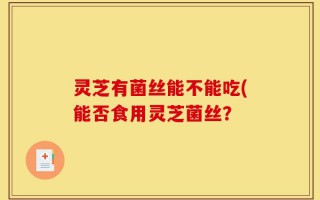 灵芝有菌丝能不能吃(能否食用灵芝菌丝？