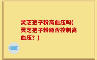 灵芝孢子粉高血压吗(灵芝孢子粉能否控制高血压？)