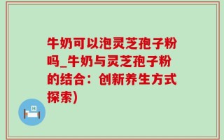 牛奶可以泡灵芝孢子粉吗_牛奶与灵芝孢子粉的结合：创新养生方式探索)