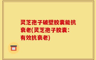 灵芝孢子破壁胶囊能抗衰老(灵芝孢子胶囊：有效抗衰老)