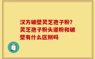 汉方破壁灵芝孢子粉？灵芝孢子粉头道粉和破壁有什么区别吗
