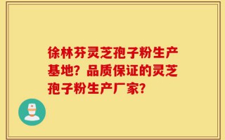 徐林芬灵芝孢子粉生产基地？品质保证的灵芝孢子粉生产厂家？