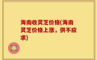 海南收灵芝价格(海南灵芝价格上涨，供不应求)