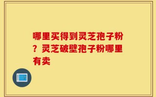 哪里买得到灵芝孢子粉？灵芝破壁孢子粉哪里有卖