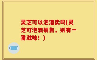 灵芝可以泡酒卖吗(灵芝可泡酒销售，别有一番滋味！)