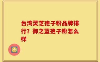 台湾灵芝孢子粉品牌排行？御之蓝孢子粉怎么样