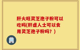 肝火旺灵芝孢子粉可以吃吗(肝虚人士可以食用灵芝孢子粉吗？)