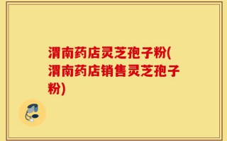 渭南药店灵芝孢子粉(渭南药店销售灵芝孢子粉)