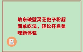 敖东破壁灵芝狍子粉超简单吃法，轻松开启美味新体验