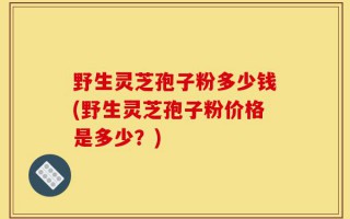 野生灵芝孢子粉多少钱(野生灵芝孢子粉价格是多少？)
