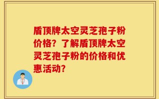 盾顶牌太空灵芝孢子粉价格？了解盾顶牌太空灵芝孢子粉的价格和优惠活动？