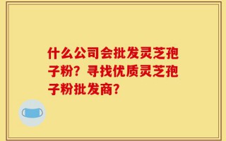 什么公司会批发灵芝孢子粉？寻找优质灵芝孢子粉批发商？