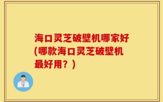 海口灵芝破壁机哪家好(哪款海口灵芝破壁机最好用？)