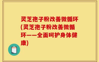 灵芝孢子粉改善微循环(灵芝孢子粉改善微循环——全面呵护身体健康)