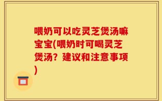 喂奶可以吃灵芝煲汤嘛宝宝(喂奶时可喝灵芝煲汤？建议和注意事项)