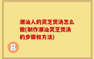 潮汕人的灵芝煲汤怎么做(制作潮汕灵芝煲汤的步骤和方法)