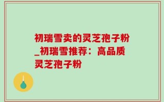 初瑞雪卖的灵芝孢子粉_初瑞雪推荐：高品质灵芝孢子粉
