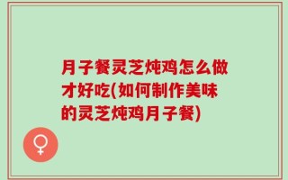 月子餐灵芝炖鸡怎么做才好吃(如何制作美味的灵芝炖鸡月子餐)