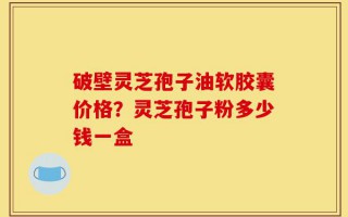 破壁灵芝孢子油软胶囊价格？灵芝孢子粉多少钱一盒