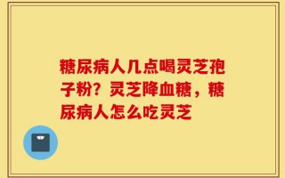 糖尿病人几点喝灵芝孢子粉？灵芝降血糖，糖尿病人怎么吃灵芝