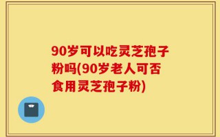 90岁可以吃灵芝孢子粉吗(90岁老人可否食用灵芝孢子粉)
