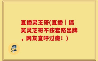 直播灵芝哥(直播｜搞笑灵芝哥不按套路出牌，网友直呼过瘾！)