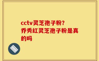 cctv灵芝孢子粉？乔秀红灵芝孢子粉是真的吗