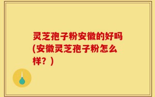 灵芝孢子粉安徽的好吗(安徽灵芝孢子粉怎么样？)