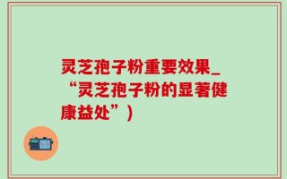 灵芝孢子粉重要效果_“灵芝孢子粉的显著健康益处”)