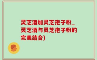 灵芝酒加灵芝孢子粉_灵芝酒与灵芝孢子粉的完美结合)