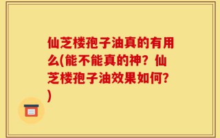 仙芝楼孢子油真的有用么(能不能真的神？仙芝楼孢子油效果如何？)